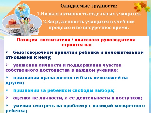 Позиция воспитателя / классного руководителя строится на:  безоговорочном принятии ребенка и положительном отношения к нему;   уважении личности и поддержании чувства собственного достоинства в каждом ученике;   признании права личности быть непохожей на других;  признании за ребенком свободы выбора;  оценка не личности, а ее деятельности и поступков;  умении смотреть на проблему с позиций конкретного ребенка;   учете индивидуально-психологических и личностных особенностей ребенка.  