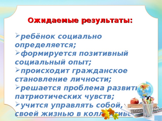  Ожидаемые результаты:   ребёнок социально определяется; формируется позитивный социальный опыт; происходит гражданское становление личности; решается проблема развития патриотических чувств; учится управлять собой, своей жизнью в коллективе.    