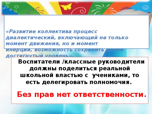   «Развитие коллектива процесс диалектический, включающий не только момент движения, но и момент  инерции, возможность сохранить ранее достигнутый уровень».  А.С. Макаренко   Воспитатели /классные руководители должны поделиться реальной школьной властью с учениками, то есть делегировать полномочия. Без прав нет ответственности .  