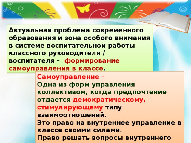 Актуальная проблема современного образования и зона особого внимания в системе воспитательной работы классного руководителя / воспитателя – формирование самоуправления в классе . Самоуправление – Одна из форм управления коллективом, когда предпочтение отдается  демократическому, стимулирующему типу взаимоотношений. Это право на внутреннее управление в классе своими силами. Право решать вопросы внутреннего характера по собственным законам и правилам. 