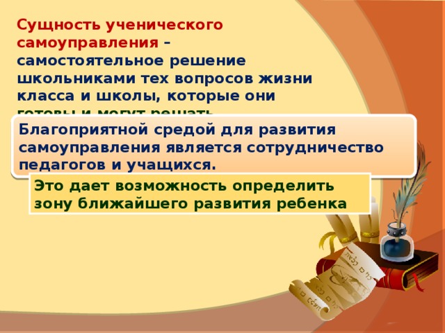 Сущность ученического самоуправления – самостоятельное решение школьниками тех вопросов жизни класса и школы, которые они  готовы и могут решать. Благоприятной средой для развития самоуправления является сотрудничество педагогов и учащихся. Это дает возможность определить зону ближайшего развития ребенка 