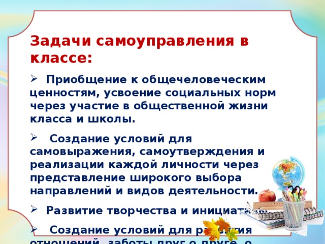 Задачи самоуправления в классе:  Приобщение к общечеловеческим ценностям, усвоение социальных норм через участие в общественной жизни класса и школы.  Создание условий для самовыражения, самоутверждения и реализации каждой личности через представление широкого выбора направлений и видов деятельности.  Развитие творчества и инициативы.  Создание условий для развития отношений, заботы друг о друге, о школе, о младших, взаимоуважение детей и взрослых.  
