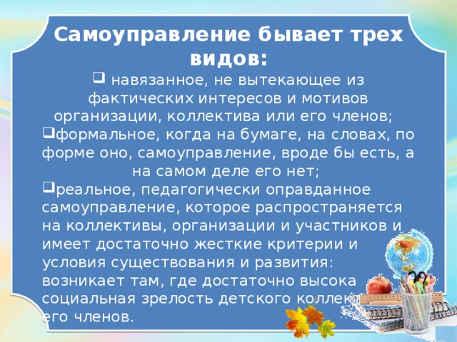 Самоуправление бывает трех видов:  навязанное, не вытекающее из фактических интересов и мотивов организации, коллектива или его членов; формальное, когда на бумаге, на словах, по форме оно, самоуправление, вроде бы есть, а на самом деле его нет; реальное, педагогически оправданное самоуправление, которое распространяется на коллективы, организации и участников и имеет достаточно жесткие критерии и условия существования и развития: возникает там, где достаточно высока социальная зрелость детского коллектива и его членов.  