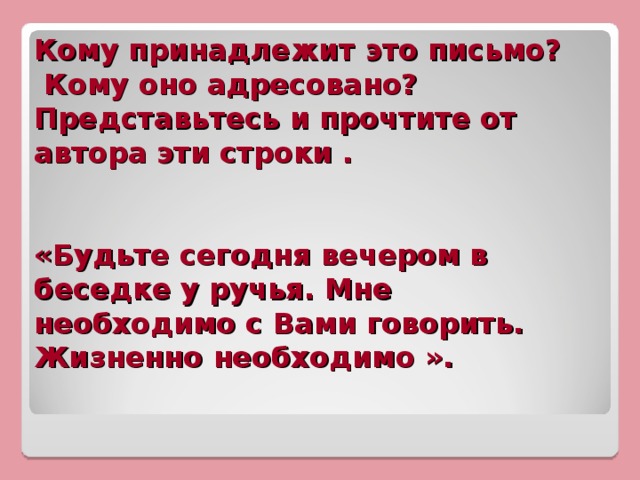 Кому принадлежит это письмо?  Кому оно адресовано? Представьтесь и прочтите от автора эти строки .     «Будьте сегодня вечером в беседке у ручья. Мне необходимо с Вами говорить. Жизненно необходимо ».