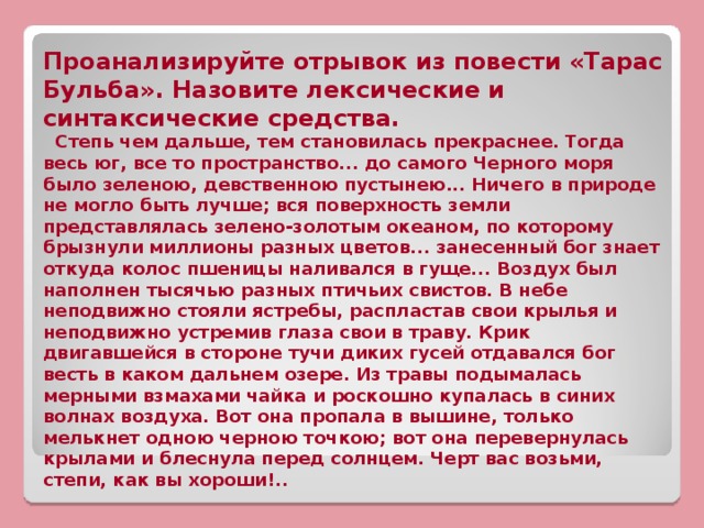 Проанализируйте отрывок из повести «Тарас Бульба». Назовите лексические и синтаксические средства.  Степь чем дальше, тем становилась прекраснее. Тогда весь юг, все то пространство... до самого Черного моря было зеленою, девственною пустынею... Ничего в природе не могло быть лучше; вся поверхность земли представлялась зелено-золотым океаном, по которому брызнули миллионы разных цветов... занесенный бог знает откуда колос пшеницы наливался в гуще... Воздух был наполнен тысячью разных птичьих свистов. В небе неподвижно стояли ястребы, распластав свои крылья и неподвижно устремив глаза свои в траву. Крик двигавшейся в стороне тучи диких гусей отдавался бог весть в каком дальнем озере. Из травы подымалась мерными взмахами чайка и роскошно купалась в синих волнах воздуха. Вот она пропала в вышине, только мелькнет одною черною точкою; вот она перевернулась крылами и блеснула перед солнцем. Черт вас возьми, степи, как вы хороши!..