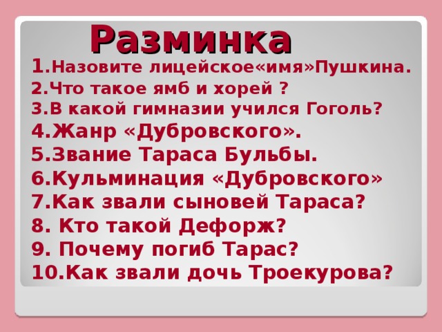 Разминка 1 .Назовите лицейское«имя»Пушкина. 2.Что такое ямб и хорей ? 3.В какой гимназии учился Гоголь? 4.Жанр «Дубровского». 5.Звание Тараса Бульбы. 6.Кульминация «Дубровского» 7.Как звали сыновей Тараса? 8. Кто такой Дефорж? 9. Почему погиб Тарас? 10.Как звали дочь Троекурова?