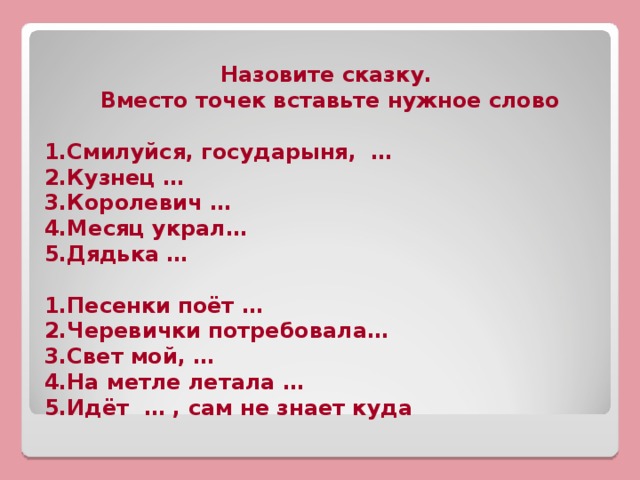 Назовите сказку. Вместо точек вставьте нужное слово  1.Смилуйся, государыня, … 2.Кузнец … 3.Королевич … 4.Месяц украл… 5.Дядька …  1.Песенки поёт … 2.Черевички потребовала… 3.Свет мой, … 4.На метле летала … 5.Идёт … , сам не знает куда