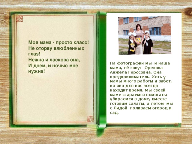  Моя мама - просто класс! Не оторву влюбленных глаз! Нежна и ласкова она, И днем, и ночью мне нужна! На фотографии мы и наша мама, её зовут Орехова Анжела Геросовна. Она предприниматель. Хоть у мамы много работы и забот, но она для нас всегда находит время. Мы своей маме стараемся помогать: убираемся в доме, вместе готовим салаты, а летом мы с Лидой поливаем огород и сад. 