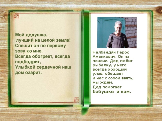  Мой дедушка,  лучший на целой земле! Спешит он по первому зову ко мне. Всегда обогреет, всегда подбодрит, Улыбкой сердечной наш дом озарит. Налбандян Герос Амаякович. Он на пенсии. Дед любит рыбалку, у него всегда хороший улов, обещает и нас с собой взять, мы ждём. Дед помогает  бабушке и нам. 