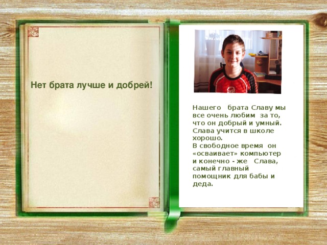  Нет брата лучше и добрей! Нашего брата Славу мы все очень любим за то, что он добрый и умный. Слава учится в школе хорошо. В свободное время он «осваивает» компьютер и конечно - же Слава, самый главный помощник для бабы и деда. 