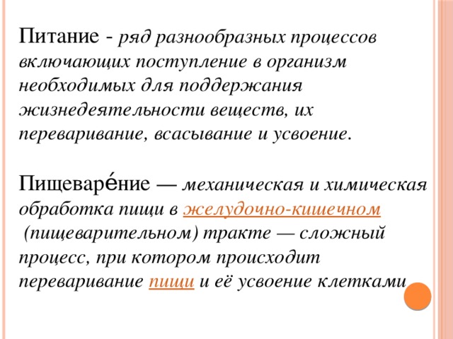 Питание - ряд разнообразных процессов включающих поступление в организм необходимых для поддержания жизнедеятельности веществ, их переваривание, всасывание и усвоение.   Пищеваре́ние  — механическая и химическая обработка пищи в  желудочно-кишечном  (пищеварительном) тракте — сложный процесс, при котором происходит переваривание  пищи  и её усвоение клетками 