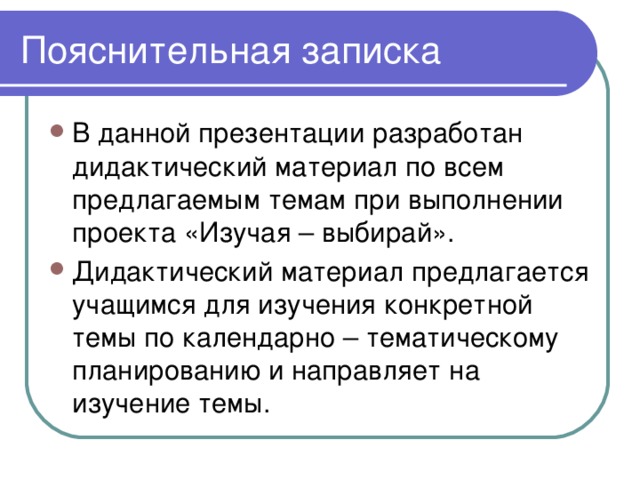 Пояснительная записка В данной презентации разработан дидактический материал по всем предлагаемым темам при выполнении проекта «Изучая – выбирай». Дидактический материал предлагается учащимся для изучения конкретной темы по календарно – тематическому планированию и направляет на изучение темы. 
