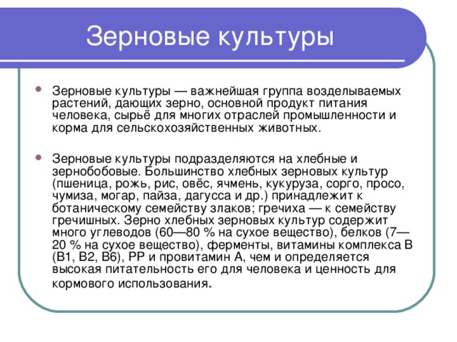 Зерновые культуры Зерновые культуры — важнейшая группа возделываемых растений, дающих зерно, основной продукт питания человека, сырьё для многих отраслей промышленности и корма для сельскохозяйственных животных. Зерновые культуры подразделяются на хлебные и зернобобовые. Большинство хлебных зерновых культур (пшеница, рожь, рис, овёс, ячмень, кукуруза, сорго, просо, чумиза, могар, пайза, дагусса и др.) принадлежит к ботаническому семейству злаков; гречиха — к семейству гречишных. Зерно хлебных зерновых культур содержит много углеводов (60—80 % на сухое вещество), белков (7—20 % на сухое вещество), ферменты, витамины комплекса В (B1, B2, B6), PP и провитамин А, чем и определяется высокая питательность его для человека и ценность для кормового использования . 