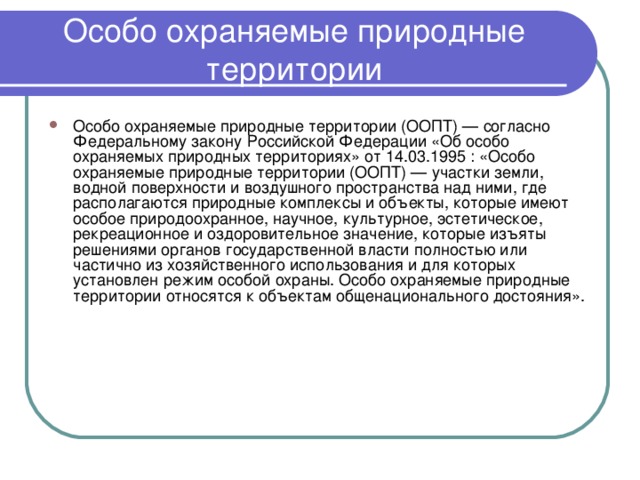 Особо охраняемые природные территории Особо охраняемые природные территории (ООПТ) — согласно Федеральному закону Российской Федерации «Об особо охраняемых природных территориях» от 14.03.1995 : «Особо охраняемые природные территории (ООПТ) — участки земли, водной поверхности и воздушного пространства над ними, где располагаются природные комплексы и объекты, которые имеют особое природоохранное, научное, культурное, эстетическое, рекреационное и оздоровительное значение, которые изъяты решениями органов государственной власти полностью или частично из хозяйственного использования и для которых установлен режим особой охраны. Особо охраняемые природные территории относятся к объектам общенационального достояния». 