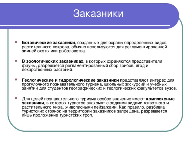 Заказники   Ботанические заказники , созданные для охраны определенных видов растительного покрова, обычно используются для регламентированной зимней охоты или рыболовства.  В зоологических заказниках , в которых охраняются представители фауны, разрешается регламентированный сбор грибов, ягод и лекарственных растений.  Геологические и гидрологические заказники представляют интерес для прогулочного познавательного туризма, школьных экскурсий и учебных занятий для студентов географических и геологических факультетов вузов.  Для целей познавательного туризма особое значение имеют комплексные заказники , в которых туристов знакомят с редкими видами животного и растительного мира, живописными пейзажами. Как правило, разбивка туристских стоянок на территории заказников запрещена, разрешается лишь проложение туристских троп. 