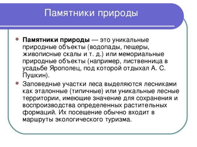 Памятники природы    Памятники природы — это уникальные природные объекты (водопады, пещеры, живописные скалы и т. д.) или мемориальные природные объекты (например, лиственница в усадьбе Ярополец, под которой отдыхал А. С. Пушкин). Заповедные участки леса выделяются лесниками как эталонные (типичные) или уникальные лесные территории, имеющие значение для сохранения и воспроизводства определенных растительных формаций. Их посещение обычно входит в маршруты экологического туризма. 