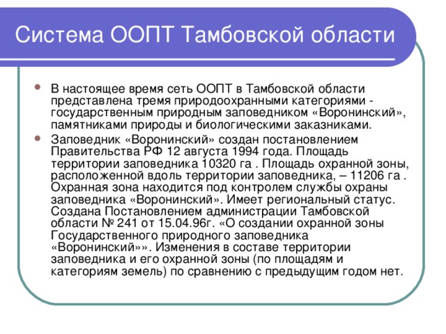 Система ООПТ Тамбовской области В настоящее время сеть ООПТ в Тамбовской области представлена тремя природоохранными категориями - государственным природным заповедником «Воронинский», памятниками природы и биологическими заказниками. Заповедник «Воронинский» создан постановлением Правительства РФ 12 августа 1994 года. Площадь территории заповедника 10320 га . Площадь охранной зоны, расположенной вдоль территории заповедника, – 11206 га . Охранная зона находится под контролем службы охраны заповедника «Воронинский». Имеет региональный статус. Создана Постановлением администрации Тамбовской области № 241 от 15.04.96г. «О создании охранной зоны Государственного природного заповедника «Воронинский»». Изменения в составе территории заповедника и его охранной зоны (по площадям и категориям земель) по сравнению с предыдущим годом нет. 