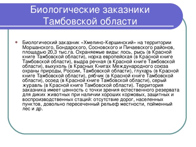 Биологические заказники Тамбовской области Биологический заказник «Хмелино-Кершинский» на территории Моршанского, Бондарского, Сосновского и Пичаевского районов, площадью 20,3 тыс.га. Охраняемые виды: лось, рысь (в Красной книге Тамбовской области), норка европейская (в Красной книге Тамбовской области), выдра речная (в Красной книге Тамбовской области), выхухоль (в Красных Книгах Международного союза охраны природы, России, Тамбовской области), глухарь (в Красной книге Тамбовской области), рябчик (в Красной книге Тамбовской области), осоед (в Красной книге Тамбовской области), серый журавль (в Красной книге Тамбовской области). Территория заказника имеет ценность с точки зрения естественного резервата для диких животных при наличии хороших кормовых, защитных и воспроизводственных стаций: отсутствие дорог, населенных пунктов, довольно пересеченный рельеф местности, пойменный лес и др. 