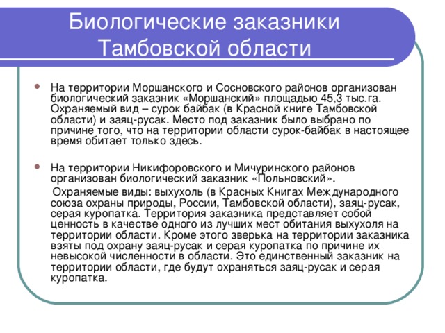 Биологические заказники Тамбовской области На территории Моршанского и Сосновского районов организован биологический заказник «Моршанский» площадью 45,3 тыс.га. Охраняемый вид – сурок байбак (в Красной книге Тамбовской области) и заяц-русак. Место под заказник было выбрано по причине того, что на территории области сурок-байбак в настоящее время обитает только здесь. На территории Никифоровского и Мичуринского районов организован биологический заказник «Польновский».  Охраняемые виды: выхухоль (в Красных Книгах Международного союза охраны природы, России, Тамбовской области), заяц-русак, серая куропатка. Территория заказника представляет собой ценность в качестве одного из лучших мест обитания выхухоля на территории области. Кроме этого зверька на территории заказника взяты под охрану заяц-русак и серая куропатка по причине их невысокой численности в области. Это единственный заказник на территории области, где будут охраняться заяц-русак и серая куропатка. 