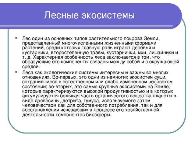 Лесные экосистемы Лес один из основных типов растительного покрова Земли, представленный многочисленными жизненными формами растений, среди которых главную роль играют деревья и кустарники, второстепенную травы, кустарнички, мхи, лишайники и т. д. Характерная особенность леса заключается в том, что образующие его компоненты связаны между собой и с окружающей средой. Леса как экологические системы интересны и важны во многих отношениях. Во-первых, это одни из немногих экосистем суши, сохранившиеся в естественном или слабо измененном человеком состоянии; во-вторых, это самые крупные экосистемы на Земле, которые характеризуются высокой продуктивностью и в которых аккумулируется большая часть органического вещества планеты в виде древесины, детрита, гумуса, используемого затем человечеством как для собственного потребления, так и для восстановления исчезающих в процессе его хозяйственной деятельности компонентов биосферы. 