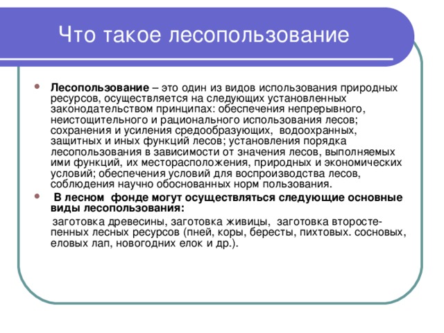 Что такое лесопользование Лесопользование – это один из видов использования природных ресурсов, осуществляется на следующих установленных законодательством принципах: обеспечения непрерывного, неистощительного и рационального использования лесов; сохранения и усиления средообразующих, водоохранных, защитных и иных функций лесов; установления порядка лесопользования в зависимости от значения лесов, выполняемых ими функций, их месторасположения, природных и экономических условий; обеспечения условий для воспроизводства лесов, соблюдения научно обоснованных норм пользования.  В лесном фонде могут осуществляться следующие основные виды лесопользования:  заготовка древесины, заготовка живицы, заготовка второсте-пенных лесных ресурсов (пней, коры, бересты, пихтовых. сосновых, еловых лап, новогодних елок и др.). 