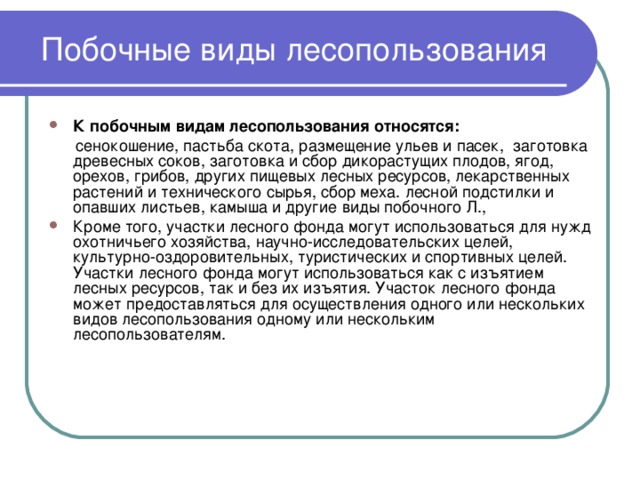 Побочные виды лесопользования К побочным видам лесопользования относятся:   сенокошение, пастьба скота, размещение ульев и пасек, заготовка древесных соков, заготовка и сбор дикорастущих плодов, ягод, орехов, грибов, других пищевых лесных ресурсов, лекарственных растений и технического сырья, сбор меха. лесной подстилки и опавших листьев, камыша и другие виды побочного Л., Кроме того, участки лесного фонда могут использоваться для нужд охотничьего хозяйства, научно-исследовательских целей, культурно-оздоровительных, туристических и спортивных целей. Участки лесного фонда могут использоваться как с изъятием лесных ресурсов, так и без их изъятия. Участок лесного фонда может предоставляться для осуществления одного или нескольких видов лесопользования одному или нескольким лесопользователям.  