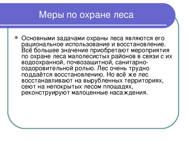 Меры по охране леса Основными задачами охраны леса являются его рациональное использование и восстановление. Всё большее значение приобретают мероприятия по охране леса малолесистых районов в связи с их водоохранной, почвозащитной, санитарно-оздоровительной ролью. Лес очень трудно поддаётся восстановлению. Но всё же лес восстанавливают на вырубленных территориях, сеют на непокрытых лесом площадях, реконструируют малоценные насаждения. 