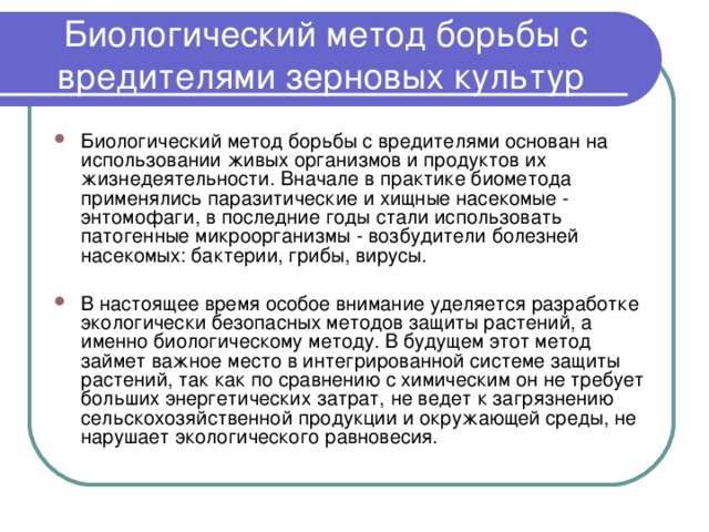 Биологический метод борьбы с вредителями зерновых культур Биологический метод борьбы с вредителями основан на использовании живых организмов и продуктов их жизнедеятельности. Вначале в практике биометода применялись паразитические и хищные насекомые - энтомофаги, в последние годы стали использовать патогенные микроорганизмы - возбудители болезней насекомых: бактерии, грибы, вирусы.  В настоящее время особое внимание уделяется разработке экологически безопасных методов защиты растений, а именно биологическому методу. В будущем этот метод займет важное место в интегрированной системе защиты растений, так как по сравнению с химическим он не требует больших энергетических затрат, не ведет к загрязнению сельскохозяйственной продукции и окружающей среды, не нарушает экологического равновесия. 
