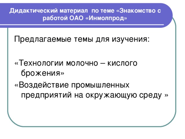 Дидактический материал по теме «Знакомство с работой ОАО «Инмолпрод» Предлагаемые темы для изучения: «Технологии молочно – кислого брожения» «Воздействие промышленных предприятий на окружающую среду » 