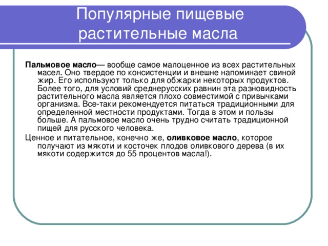 Популярные пищевые растительные масла   Пальмовое масло — вообще самое малоценное из всех растительных масел. Оно твердое по консистенции и внешне напоминает свиной жир. Его используют только для обжарки некоторых продуктов. Более того, для условий среднерусских равнин эта разновидность растительного масла является плохо совместимой с привычками организма. Все-таки рекомендуется питаться традиционными для определенной местности продуктами. Тогда в этом и пользы больше. А пальмовое масло очень трудно считать традиционной пищей для русского человека. Ценное и питательное, конечно же, оливковое масло , которое получают из мякоти и косточек плодов оливкового дерева (в их мякоти содержится до 55 процентов масла!). 
