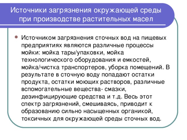 Источники загрязнения окружающей среды при производстве растительных масел Источником загрязнения сточных вод на пищевых предприятиях являются различные процессы мойки: мойка тары/упаковки, мойка технологического оборудования и емкостей, мойка/чистка транспортеров, уборка помещений. В результате в сточную воду попадают остатки продукта, остатки моющих растворов, различные вспомогательные вещества- смазки, дезинфицирующие средства и т.д. Весь этот спектр загрязнений, смешиваясь, приводит к образованию сильно насыщенных органикой, токсичных для окружающей среды сточных вод. 