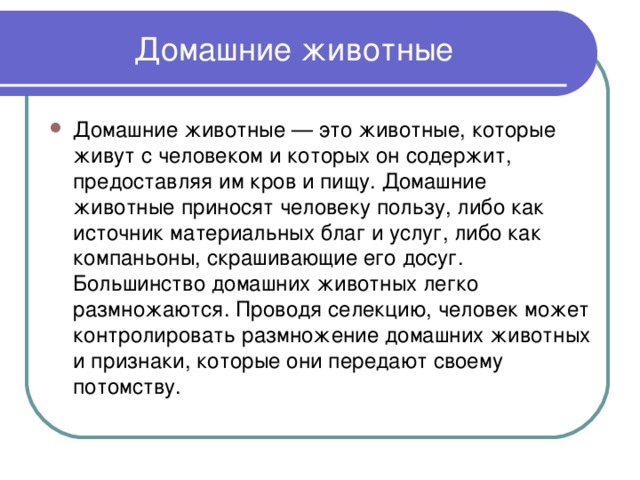 Домашние животные Домашние животные — это животные, которые живут с человеком и которых он содержит, предоставляя им кров и пищу. Домашние животные приносят человеку пользу, либо как источник материальных благ и услуг, либо как компаньоны, скрашивающие его досуг. Большинство домашних животных легко размножаются. Проводя селекцию, человек может контролировать размножение домашних животных и признаки, которые они передают своему потомству. 