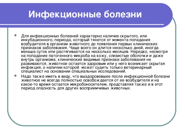 Инфекционные болезни Для инфекционных болезней характерно наличие скрытого, или инкубационного, периода, который тянется от момента попадания возбудителя в организм животного до появления первых клинических признаков заболевания. Чаще всего он длится несколько дней, иногда меньше суток или растягивается на несколько месяцев. Нередко, несмотря на попадание патогенного микроба на кожу, слизистые оболочки и даже внутрь организма, клинические видимые признаки заболевания не развиваются, животное остается здоровым или у него возникает скрытая инфекция, о наличии которой может судить только ветеринарный специалист на основании специальных исследований. Надо также иметь в виду, что выздоровевшее после инфекционной болезни животное не всегда полностью освобождается от ее возбудителя и на какое-то время остается микробоносителем, представляя также и в этот период опасность для других восприимчивых животных. 