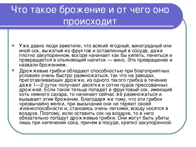   Что такое брожение и от чего оно происходит    Уже давно люди заметили, что всякий ягодный, виноградный или иной сок, выжатый из фруктов и оставленный в сосуде, даже плотно закупоренном, вскоре начинает как бы кипеть, пениться и превращается в опьяняющий напиток — вино. Это превращение и назвали брожением. Дрожжевые грибки обладают способностью при благоприятных условиях очень быстро размножаться, так что на заводах, приготавливающих дрожжи, из одного такого грибка в течение даже 1—2 суток получают десятки и сотни пудов прессованных дрожжей. Если такое тельце попадет в фруктовый сок, имеющий хоть немного сахара, то начинает сейчас же размножаться и вызывает этим брожение. Благодаря же тому, что эти грибки чрезвычайно мелки, при высыхании они не теряют своей жизнеспособности и, становясь очень легкими, всюду носятся в воздухе. Поэтому, если оставить сок на воздухе, то в него обязательно попадут дрожжевые грибки. Они могут быть убиты лишь при кипячении сока, причем в посуде, крепко закупоренной.   