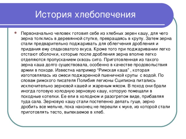 История хлебопечения Первоначально человек готовил себе из хлебных зерен кашу, для чего зерна толклись в деревянной ступке, превращаясь в крупу. Затем зерна стали предварительно поджаривать для облегчения дробления и придания ему сладковатого вкуса. Кроме того при поджаривании легко отстают оболочки, которые после дробления зерна вполне легко отделяются пропусканием сквозь сито. Приготовленная из такого зерна каша долго существовала, особенно в качестве продовольствия армии в походе. Известна например “Римская каша” , которая изготовлялась из смеси поджаренной пшеничной крупы с водой. По словам римского писателя Полибия легионы Сципиона питались исключительно зерновой кашей и жареным мясом. В поход они брали иногда готовую холодную зерновую кашу, которую помещали в походные котелки. Ее ели в холодном и разогретом виде, прибавляя туда сала. Зерновую кашу стали постепенно делать гуще, зерно дробить все мельче, пока наконец не перешли к муке, из которой стали приготовлять тесто, выпекаемое в хлеб.  
