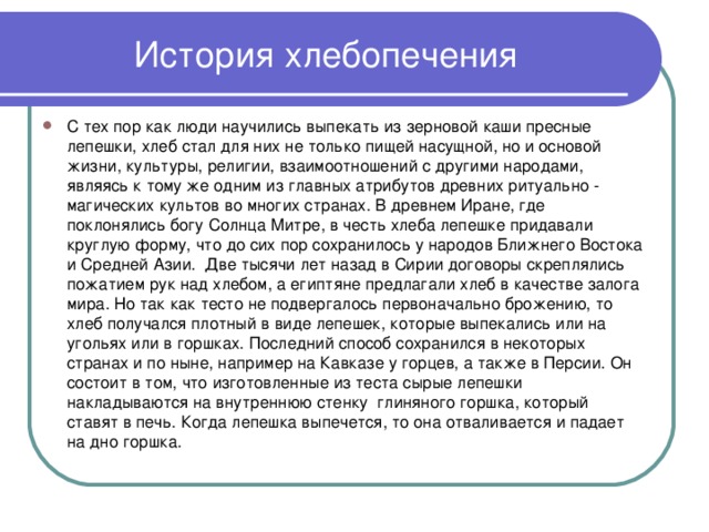 История хлебопечения С тех пор как люди научились выпекать из зерновой каши пресные лепешки, хлеб стал для них не только пищей насущной, но и основой жизни, культуры, религии, взаимоотношений с другими народами, являясь к тому же одним из главных атрибутов древних ритуально - магических культов во многих странах. В древнем Иране, где поклонялись богу Солнца Митре, в честь хлеба лепешке придавали круглую форму, что до сих пор сохранилось у народов Ближнего Востока и Средней Азии. Две тысячи лет назад в Сирии договоры скреплялись пожатием рук над хлебом, а египтяне предлагали хлеб в качестве залога мира. Но так как тесто не подвергалось первоначально брожению, то хлеб получался плотный в виде лепешек, которые выпекались или на угольях или в горшках. Последний способ сохранился в некоторых странах и по ныне, например на Кавказе у горцев, а также в Персии. Он состоит в том, что изготовленные из теста сырые лепешки накладываются на внутреннюю стенку глиняного горшка, который ставят в печь. Когда лепешка выпечется, то она отваливается и падает на дно горшка.  
