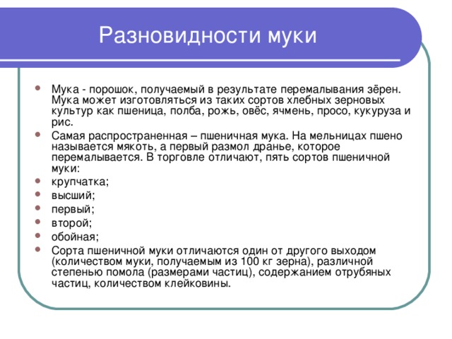 Разновидности муки Мука - порошок, получаемый в результате перемалывания зёрен. Мука может изготовляться из таких сортов хлебных зерновых культур как пшеница, полба, рожь, овёс, ячмень, просо, кукуруза и рис. Самая распространенная – пшеничная мука. На мельницах пшено называется мякоть, а первый размол дранье, которое перемалывается. В торговле отличают, пять сортов пшеничной муки: крупчатка; высший; первый; второй; обойная; Сорта пшеничной муки отличаются один от другого выходом (количеством муки, получаемым из 100 кг зерна), различной степенью помола (размерами частиц), содержанием отрубяных частиц, количеством клейковины.    