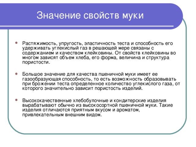 Значение свойств муки Растяжимость, упругость, эластичность теста и способность его удерживать углекислый газ в решающей мере связаны с содержанием и качеством клейковины. От свойств клейковины во многом зависят объем хлеба, его форма, величина и структура пористости.  Большое значение для качества пшеничной муки имеет ее газообразующая способность, то есть возможность образовывать при брожении теста определенное количество углекислого газа, от которого значительно зависит пористость изделий.  Высококачественные хлебобулочные и кондитерские изделия вырабатывают обычно из высокосортной пшеничной муки. Такие изделия отличаются приятным вкусом и ароматом, привлекательным внешним видом.  