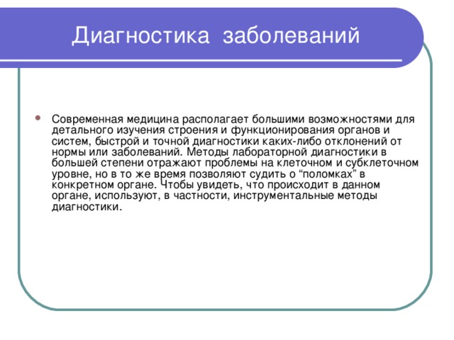  Диагностика заболеваний Современная медицина располагает большими возможностями для детального изучения строения и функционирования органов и систем, быстрой и точной диагностики каких-либо отклонений от нормы или заболеваний. Методы лабораторной диагностики в большей степени отражают проблемы на клеточном и субклеточном уровне, но в то же время позволяют судить о “поломках” в конкретном органе. Чтобы увидеть, что происходит в данном органе, используют, в частности, инструментальные методы диагностики.    