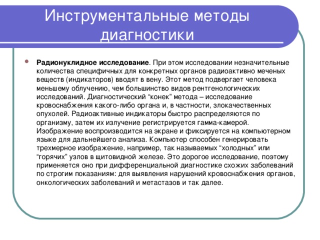 Инструментальные методы диагностики Радионуклидное исследование . При этом исследовании незначительные количества специфичных для конкретных органов радиоактивно меченых веществ (индикаторов) вводят в вену. Этот метод подвергает человека меньшему облучению, чем большинство видов рентгенологических исследований. Диагностический “конек” метода – исследование кровоснабжения какого-либо органа и, в частности, злокачественных опухолей. Радиоактивные индикаторы быстро распределяются по организму, затем их излучение регистрируется гамма-камерой. Изображение воспроизводится на экране и фиксируется на компьютерном языке для дальнейшего анализа. Компьютер способен генерировать трехмерное изображение, например, так называемых “холодных” или “горячих” узлов в щитовидной железе. Это дорогое исследование, поэтому применяется оно при дифференциальной диагностике схожих заболеваний по строгим показаниям: для выявления нарушений кровоснабжения органов, онкологических заболеваний и метастазов и так далее.  
