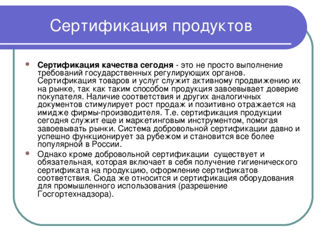 Сертификация продуктов Сертификация качества сегодня - это не просто выполнение требований государственных регулирующих органов. Сертификация товаров и услуг служит активному продвижению их на рынке, так как таким способом продукция завоевывает доверие покупателя. Наличие соответствия и других аналогичных документов стимулирует рост продаж и позитивно отражается на имидже фирмы-производителя. Т.е. сертификация продукции сегодня служит еще и маркетинговым инструментом, помогая завоевывать рынки. Система добровольной сертификации давно и успешно функционирует за рубежом и становится все более популярной в России. Однако кроме добровольной сертификации существует и обязательная, которая включает в себя получение гигиенического сертификата на продукцию, оформление сертификатов соответствия. Сюда же относится и сертификация оборудования для промышленного использования (разрешение Госгортехнадзора). 