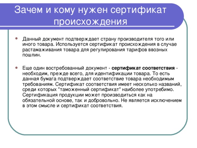 Зачем и кому нужен сертификат происхождения Данный документ подтверждает страну производителя того или иного товара. Используется сертификат происхождения в случае растамаживания товара для регулирования тарифов ввозных пошлин. Еще один востребованный документ - сертификат соответствия - необходим, прежде всего, для идентификации товара. То есть данная бумага подтверждает соответствие товара необходимым требованиям. Сертификат соответствия имеет несколько названий, среди которых 