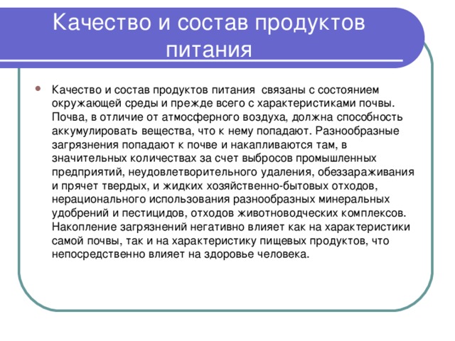 Качество и состав продуктов питания Качество и состав продуктов питания связаны с состоянием окружающей среды и прежде всего с характеристиками почвы. Почва, в отличие от атмосферного воздуха, должна способность аккумулировать вещества, что к нему попадают. Разнообразные загрязнения попадают к почве и накапливаются там, в значительных количествах за счет выбросов промышленных предприятий, неудовлетворительного удаления, обеззараживания и прячет твердых, и жидких хозяйственно-бытовых отходов, нерационального использования разнообразных минеральных удобрений и пестицидов, отходов животноводческих комплексов. Накопление загрязнений негативно влияет как на характеристики самой почвы, так и на характеристику пищевых продуктов, что непосредственно влияет на здоровье человека.  