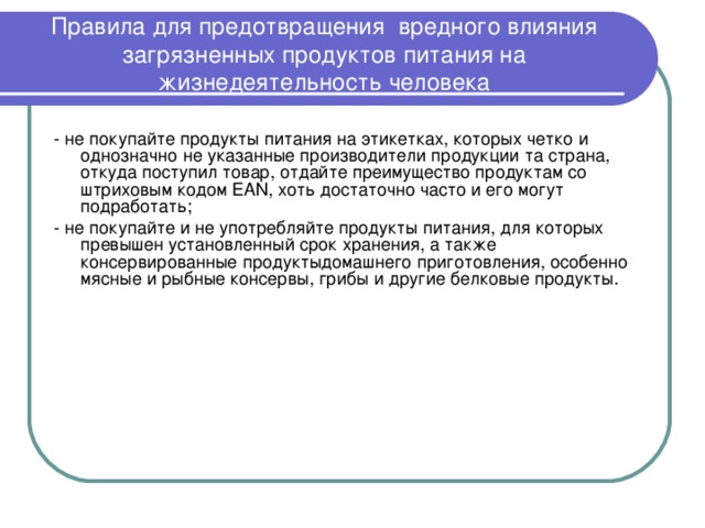 Правила для предотвращения вредного влияния загрязненных продуктов питания на жизнедеятельность человека - не покупайте продукты питания на этикетках, которых четко и однозначно не указанные производители продукции та страна, откуда поступил товар, отдайте преимущество продуктам со штриховым кодом EAN, хоть достаточно часто и его могут подработать; - не покупайте и не употребляйте продукты питания, для которых превышен установленный срок хранения, а также консервированные продуктыдомашнего приготовления, особенно мясные и рыбные консервы, грибы и другие белковые продукты. 