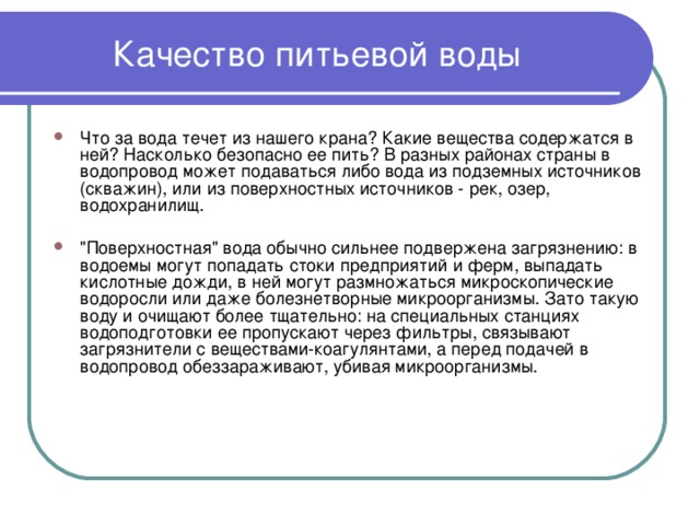 Качество питьевой воды Что за вода течет из нашего крана? Какие вещества содержатся в ней? Насколько безопасно ее пить? В разных районах страны в водопровод может подаваться либо вода из подземных источников (скважин), или из поверхностных источников - рек, озер, водохранилищ.  
