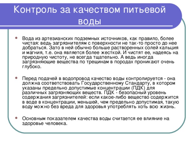 Контроль за качеством питьевой воды Вода из артезианских подземных источников, как правило, более чистая: ведь загрязнителям с поверхности не так-то просто до нее добраться. Зато в ней обычно больше растворенных солей кальция и магния, т.е. она является более жесткой. И чистят ее, надеясь на природную чистоту, не всегда тщательно. А ведь иногда загрязняющие вещества по трещинам в породах проникают очень глубоко.  Перед подачей в водопровод качество воды контролируется - она должна соответствовать Государственному Стандарту, в котором указаны предельно допустимые концентрации (ПДК) для различных загрязняющих веществ. ПДК - безопасный уровень содержания загрязнителей: если какое-либо вещество содержится в воде в концентрации, меньшей, чем предельно допустимая, такую воду можно без вреда для здоровья употреблять хоть всю жизнь.  Основным показателем качества воды считается ее влияние на здоровье человека.  