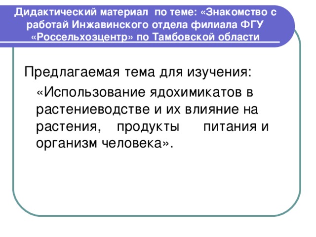 Дидактический материал по теме: «Знакомство с работай Инжавинского отдела филиала ФГУ «Россельхозцентр» по Тамбовской области Предлагаемая тема для изучения:  «Использование ядохимикатов в растениеводстве и их влияние на растения, продукты питания и организм человека». 