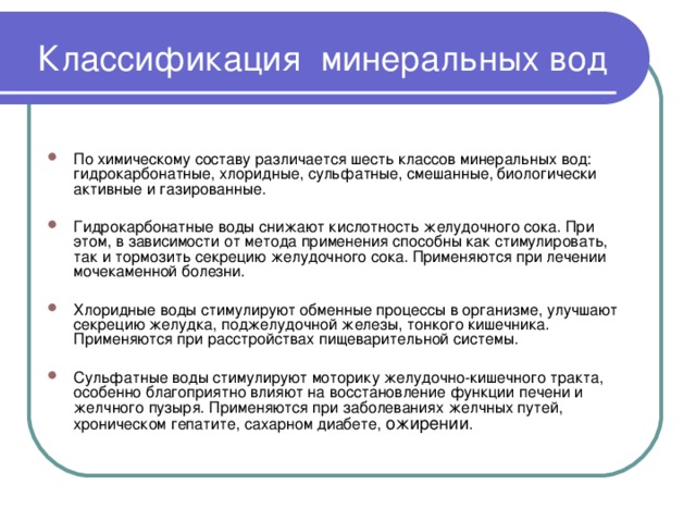        Классификация минеральных вод      По химическому составу различается шесть классов минеральных вод: гидрокарбонатные, хлоридные, сульфатные, смешанные, биологически активные и газированные.  Гидрокарбонатные воды снижают кислотность желудочного сока. При этом, в зависимости от метода применения способны как стимулировать, так и тормозить секрецию желудочного сока. Применяются при лечении мочекаменной болезни.  Хлоридные воды стимулируют обменные процессы в организме, улучшают секрецию желудка, поджелудочной железы, тонкого кишечника. Применяются при расстройствах пищеварительной системы.  Сульфатные воды стимулируют моторику желудочно-кишечного тракта, особенно благоприятно влияют на восстановление функции печени и желчного пузыря. Применяются при заболеваниях желчных путей, хроническом гепатите, сахарном диабете, ожирении . 