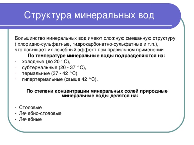 Структура минеральных вод Большинство минеральных вод имеют сложную смешанную структуру ( хлоридно-сульфатные, гидрокарбонатно-сульфатные и т.п.), что повышает их лечебный эффект при правильном применении. По температуре минеральные воды подразделяются на: холодные (до 20 °С), субтермальные (20 - 37 °С), термальные (37 - 42 °С) гипертермальные (свыше 42 °С).  По степени концентрации минеральных солей природные минеральные воды делятся на: - Столовые - Лечебно-столовые - Лечебные 