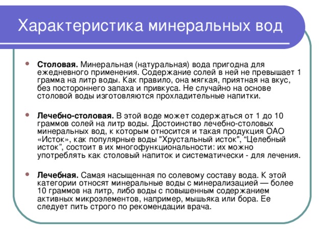Характеристика минеральных вод Столовая. Минеральная (натуральная) вода пригодна для ежедневного применения. Содержание солей в ней не превышает 1 грамма на литр воды. Как правило, она мягкая, приятная на вкус, без постороннего запаха и привкуса. Не случайно на основе столовой воды изготовляются прохладительные напитки. Лечебно-столовая. В этой воде может содержаться от 1 до 10 граммов солей на литр воды. Достоинство лечебно-столовых минеральных вод, к которым относится и такая продукция ОАО «Исток», как популярные воды 